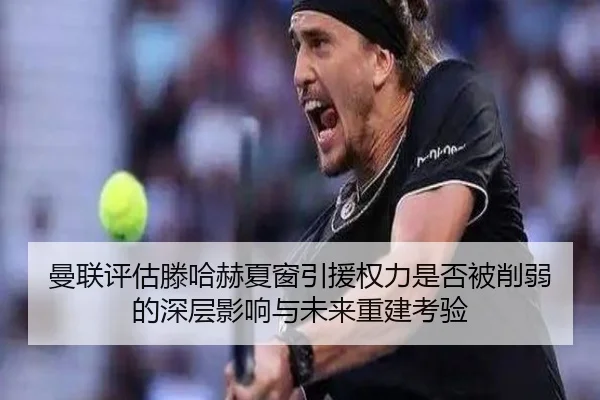 曼联评估滕哈赫夏窗引援权力是否被削弱的深层影响与未来重建考验