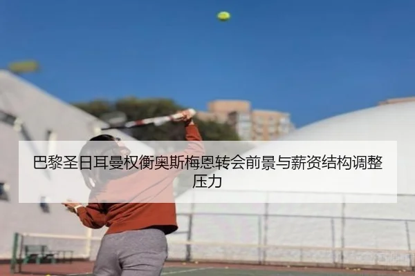 巴黎圣日耳曼权衡奥斯梅恩转会前景与薪资结构调整压力