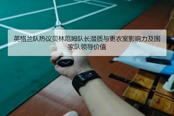 英格兰队热议贝林厄姆队长潜质与更衣室影响力及国家队领导价值