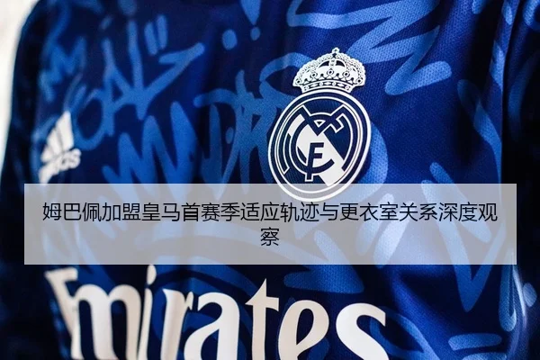 姆巴佩加盟皇马首赛季适应轨迹与更衣室关系深度观察