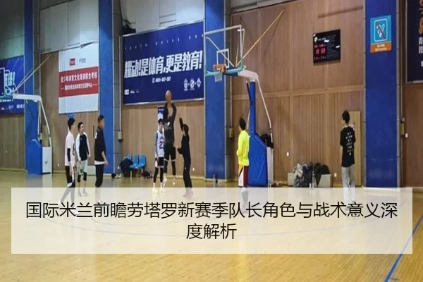 国际米兰前瞻劳塔罗新赛季队长角色与战术意义深度解析